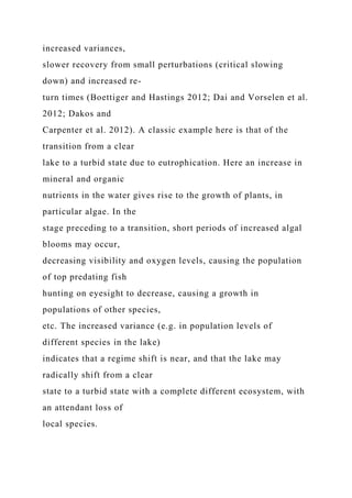 increased variances,
slower recovery from small perturbations (critical slowing
down) and increased re-
turn times (Boettiger and Hastings 2012; Dai and Vorselen et al.
2012; Dakos and
Carpenter et al. 2012). A classic example here is that of the
transition from a clear
lake to a turbid state due to eutrophication. Here an increase in
mineral and organic
nutrients in the water gives rise to the growth of plants, in
particular algae. In the
stage preceding to a transition, short periods of increased algal
blooms may occur,
decreasing visibility and oxygen levels, causing the population
of top predating fish
hunting on eyesight to decrease, causing a growth in
populations of other species,
etc. The increased variance (e.g. in population levels of
different species in the lake)
indicates that a regime shift is near, and that the lake may
radically shift from a clear
state to a turbid state with a complete different ecosystem, with
an attendant loss of
local species.
 