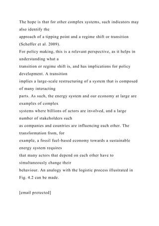 The hope is that for other complex systems, such indicators may
also identify the
approach of a tipping point and a regime shift or transition
(Scheffer et al. 2009).
For policy making, this is a relevant perspective, as it helps in
understanding what a
transition or regime shift is, and has implications for policy
development. A transition
implies a large-scale restructuring of a system that is composed
of many interacting
parts. As such, the energy system and our economy at large are
examples of complex
systems where billions of actors are involved, and a large
number of stakeholders such
as companies and countries are influencing each other. The
transformation from, for
example, a fossil fuel-based economy towards a sustainable
energy system requires
that many actors that depend on each other have to
simultaneously change their
behaviour. An analogy with the logistic process illustrated in
Fig. 4.2 can be made.
[email protected]
 
