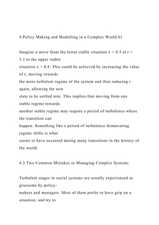 4 Policy Making and Modelling in a Complex World 61
Imagine a move from the lower stable situation x = 0.5 at r =
3.3 to the upper stable
situation x = 0.8. This could be achieved by increasing the value
of r, moving towards
the more turbulent regime of the system and then reducing r
again, allowing the new
state to be settled into. This implies that moving from one
stable regime towards
another stable regime may require a period of turbulence where
the transition can
happen. Something like a period of turbulence demarcating
regime shifts is what
seems to have occurred during many transitions in the history of
the world.
4.3 Two Common Mistakes in Managing Complex Systems
Turbulent stages in social systems are usually experienced as
gruesome by policy-
makers and managers. Most of them prefer to have grip on a
situation, and try to
 