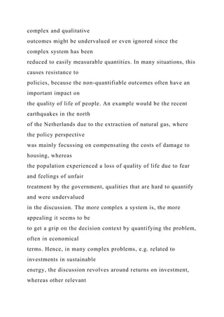 complex and qualitative
outcomes might be undervalued or even ignored since the
complex system has been
reduced to easily measurable quantities. In many situations, this
causes resistance to
policies, because the non-quantifiable outcomes often have an
important impact on
the quality of life of people. An example would be the recent
earthquakes in the north
of the Netherlands due to the extraction of natural gas, where
the policy perspective
was mainly focussing on compensating the costs of damage to
housing, whereas
the population experienced a loss of quality of life due to fear
and feelings of unfair
treatment by the government, qualities that are hard to quantify
and were undervalued
in the discussion. The more complex a system is, the more
appealing it seems to be
to get a grip on the decision context by quantifying the problem,
often in economical
terms. Hence, in many complex problems, e.g. related to
investments in sustainable
energy, the discussion revolves around returns on investment,
whereas other relevant
 