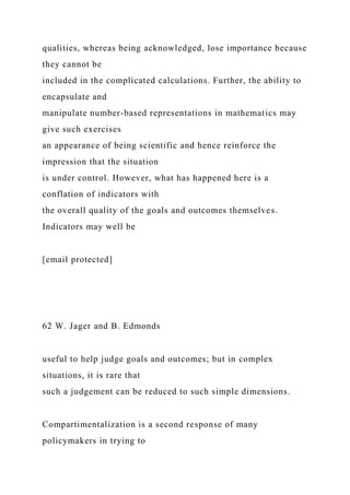 qualities, whereas being acknowledged, lose importance because
they cannot be
included in the complicated calculations. Further, the ability to
encapsulate and
manipulate number-based representations in mathematics may
give such exercises
an appearance of being scientific and hence reinforce the
impression that the situation
is under control. However, what has happened here is a
conflation of indicators with
the overall quality of the goals and outcomes themselves.
Indicators may well be
[email protected]
62 W. Jager and B. Edmonds
useful to help judge goals and outcomes; but in complex
situations, it is rare that
such a judgement can be reduced to such simple dimensions.
Compartimentalization is a second response of many
policymakers in trying to
 