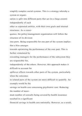 simplify complex social systems. This is a strategy whereby a
system or organi-
sation is split into different parts that act (to a large extent)
independently of each
other as separated entities, with their own goals and internal
structures. As a conse-
quence, the policy/management organization will follow the
structure of its division
into parts. Being responsible for one part of the system implies
that a bias emerges
towards optimizing the performance of the own part. This is
further stimulated by
rewarding managers for the performance of the subsystem they
are responsible for,
independently of the others. However, this approach makes it
difficult to account for
spillover effects towards other parts of the system, particularly
when the outcomes
in related parts of the system are more difficult to quantify. An
example would be the
savings on health care concerning psychiatric care. Reducing
the number of maxi-
mum number of consults being covered by health insurance
resulted in a significant
financial savings in health care nationally. However, as a result,
 