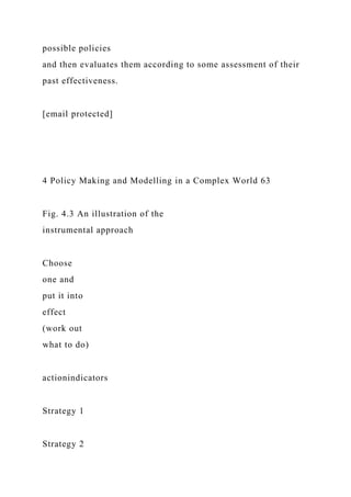 possible policies
and then evaluates them according to some assessment of their
past effectiveness.
[email protected]
4 Policy Making and Modelling in a Complex World 63
Fig. 4.3 An illustration of the
instrumental approach
Choose
one and
put it into
effect
(work out
what to do)
actionindicators
Strategy 1
Strategy 2
 