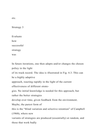 etc.
Strategy 3
Evaluate
how
successful
strategy
was
In future iterations, one then adapts and/or changes the chosen
policy in the light
of its track record. The idea is illustrated in Fig. 4.3. This can
be a highly adaptive
approach, reacting rapidly in the light of the current
effectiveness of different strate-
gies. No initial knowledge is needed for this approach, but
rather the better strategies
develop over time, given feedback from the environment.
Maybe, the purest form of
this is the “blind variation and selective retention” of Campbell
(1960), where new
variants of strategies are produced (essentially) at random, and
those that work badly
 