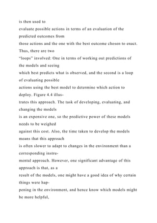is then used to
evaluate possible actions in terms of an evaluation of the
predicted outcomes from
those actions and the one with the best outcome chosen to enact.
Thus, there are two
“loops” involved: One in terms of working out predictions of
the models and seeing
which best predicts what is observed, and the second is a loop
of evaluating possible
actions using the best model to determine which action to
deploy. Figure 4.4 illus-
trates this approach. The task of developing, evaluating, and
changing the models
is an expensive one, so the predictive power of these models
needs to be weighed
against this cost. Also, the time taken to develop the models
means that this approach
is often slower to adapt to changes in the environment than a
corresponding instru-
mental approach. However, one significant advantage of this
approach is that, as a
result of the models, one might have a good idea of why certain
things were hap-
pening in the environment, and hence know which models might
be more helpful,
 
