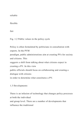 reliable
flexible
fair
Fig. 1.2 Public values in the policy cycle
Policy is often formulated by politicians in consultation with
experts. In the PVM
paradigm, public administrations aim at creating PVs for society
and citizens. This
suggests a shift from talking about what citizens expect in
creating a PV. In this view
public officials should focus on collaborating and creating a
dialogue with citizens
in order to determine what constitutes a PV.
1.3 Developments
There is an infusion of technology that changes policy processes
at both the individual
and group level. There are a number of developments that
influence the traditional
 