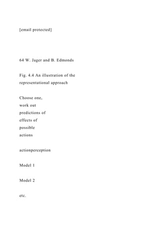 [email protected]
64 W. Jager and B. Edmonds
Fig. 4.4 An illustration of the
representational approach
Choose one,
work out
predictions of
effects of
possible
actions
actionperception
Model 1
Model 2
etc.
 