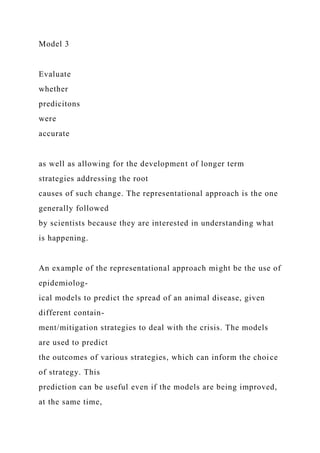 Model 3
Evaluate
whether
predicitons
were
accurate
as well as allowing for the development of longer term
strategies addressing the root
causes of such change. The representational approach is the one
generally followed
by scientists because they are interested in understanding what
is happening.
An example of the representational approach might be the use of
epidemiolog-
ical models to predict the spread of an animal disease, given
different contain-
ment/mitigation strategies to deal with the crisis. The models
are used to predict
the outcomes of various strategies, which can inform the choice
of strategy. This
prediction can be useful even if the models are being improved,
at the same time,
 