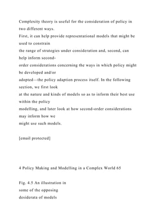 Complexity theory is useful for the consideration of policy in
two different ways.
First, it can help provide representational models that might be
used to constrain
the range of strategies under consideration and, second, can
help inform second-
order considerations concerning the ways in which policy might
be developed and/or
adopted—the policy adaption process itself. In the following
section, we first look
at the nature and kinds of models so as to inform their best use
within the policy
modelling, and later look at how second-order considerations
may inform how we
might use such models.
[email protected]
4 Policy Making and Modelling in a Complex World 65
Fig. 4.5 An illustration in
some of the opposing
desiderata of models
 