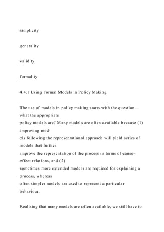 simplicity
generality
validity
formality
4.4.1 Using Formal Models in Policy Making
The use of models in policy making starts with the question—
what the appropriate
policy models are? Many models are often available because (1)
improving mod-
els following the representational approach will yield series of
models that further
improve the representation of the process in terms of cause–
effect relations, and (2)
sometimes more extended models are required for explaining a
process, whereas
often simpler models are used to represent a particular
behaviour.
Realising that many models are often available, we still have to
 