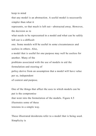 keep in mind
that any model is an abstraction. A useful model is necessarily
simpler than what it
represents, so that much is left out—abstracted away. However,
the decision as to
what needs to be represented in a model and what can be safely
left out is a difficult
one. Some models will be useful in some circumstances and
useless in others. Also,
a model that is useful for one purpose may well be useless for
another. Many of the
problems associated with the use of models to aid the
formulation and steering of
policy derive from an assumption that a model will have value
per se, independent
of context and purpose.
One of the things that affect the uses to which models can be
put is the compromise
that went into the formulation of the models. Figure 4.5
illustrates some of these
tensions in a simple way.
These illustrated desiderata refer to a model that is being used.
Simplicity is
 