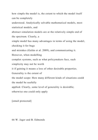 how simple the model is, the extent to which the model itself
can be completely
understood. Analytically solvable mathematical models, most
statistical models, and
abstract simulation models are at the relatively simple end of
the spectrum. Clearly, a
simple model has many advantages in terms of using the model,
checking it for bugs
and mistakes (Galán et al. 2009), and communicating it.
However, when modelling
complex systems, such as what policymakers face, such
simplicity may not be worth
it if gaining it means a loss of other desirable properties.
Generality is the extent of
the model scope: How many different kinds of situations could
the model be usefully
applied. Clearly, some level of generality is desirable;
otherwise one could only apply
[email protected]
66 W. Jager and B. Edmonds
 