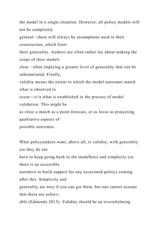 the model in a single situation. However, all policy models will
not be completely
general—there will always be assumptions used in their
construction, which limit
their generality. Authors are often rather lax about making the
scope of their models
clear—often implying a greater level of generality that can be
substantiated. Finally,
validity means the extent to which the model outcomes match
what is observed to
occur—it is what is established in the process of model
validation. This might be
as close a match as a point forecast, or as loose as projecting
qualitative aspects of
possible outcomes.
What policymakers want, above all, is validity, with generality
(so they do not
have to keep going back to the modellers) and simplicity (so
there is an accessible
narrative to build support for any associated policy) coming
after this. Simplicity and
generality are nice if you can get them, but one cannot assume
that these are achiev-
able (Edmonds 2013). Validity should be an overwhelming
 