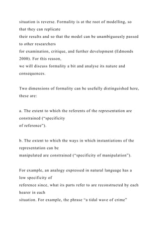 situation is reverse. Formality is at the root of modelling, so
that they can replicate
their results and so that the model can be unambiguously passed
to other researchers
for examination, critique, and further development (Edmonds
2000). For this reason,
we will discuss formality a bit and analyse its nature and
consequences.
Two dimensions of formality can be usefully distinguished here,
these are:
a. The extent to which the referents of the representation are
constrained (“specificity
of reference”).
b. The extent to which the ways in which instantiations of the
representation can be
manipulated are constrained (“specificity of manipulation”).
For example, an analogy expressed in natural language has a
low specificity of
reference since, what its parts refer to are reconstructed by each
hearer in each
situation. For example, the phrase “a tidal wave of crime”
 