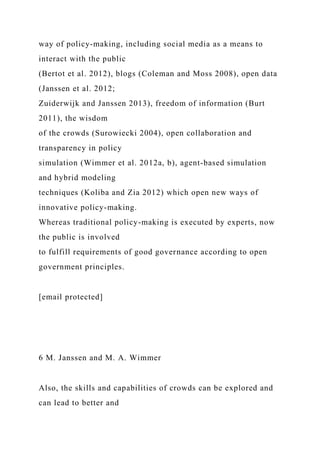 way of policy-making, including social media as a means to
interact with the public
(Bertot et al. 2012), blogs (Coleman and Moss 2008), open data
(Janssen et al. 2012;
Zuiderwijk and Janssen 2013), freedom of information (Burt
2011), the wisdom
of the crowds (Surowiecki 2004), open collaboration and
transparency in policy
simulation (Wimmer et al. 2012a, b), agent-based simulation
and hybrid modeling
techniques (Koliba and Zia 2012) which open new ways of
innovative policy-making.
Whereas traditional policy-making is executed by experts, now
the public is involved
to fulfill requirements of good governance according to open
government principles.
[email protected]
6 M. Janssen and M. A. Wimmer
Also, the skills and capabilities of crowds can be explored and
can lead to better and
 