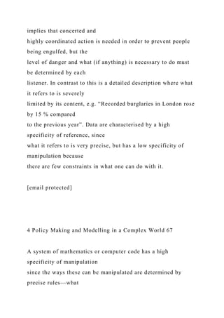 implies that concerted and
highly coordinated action is needed in order to prevent people
being engulfed, but the
level of danger and what (if anything) is necessary to do must
be determined by each
listener. In contrast to this is a detailed description where what
it refers to is severely
limited by its content, e.g. “Recorded burglaries in London rose
by 15 % compared
to the previous year”. Data are characterised by a high
specificity of reference, since
what it refers to is very precise, but has a low specificity of
manipulation because
there are few constraints in what one can do with it.
[email protected]
4 Policy Making and Modelling in a Complex World 67
A system of mathematics or computer code has a high
specificity of manipulation
since the ways these can be manipulated are determined by
precise rules—what
 