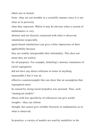 albeit one in formal
form—they are not testable in a scientific manner since it is not
clear as to precisely
what they represent. Whilst it may be obvious when a system of
mathematics is very
abstract and not directly connected with what is observed,
simulations (especially
agent-based simulations) can give a false impression of their
applicability because
they are readily interpretable (but informally). This does not
mean they are useless
for all purposes. For example, Schelling’s abstract simulation of
racial segregation
did not have any direct referents in terms of anything
measurable,3 but it was an
effective counterexample that can show that an assumption that
segregation must
be caused by strong racial prejudice was unsound. Thus, such
“analogical models”
(those with low specificity of reference) can give useful
insights—they can inform
thought, but cannot give reliable forecasts or explanations as to
what is observed.
In practice, a variety of models are used by modellers in the
 
