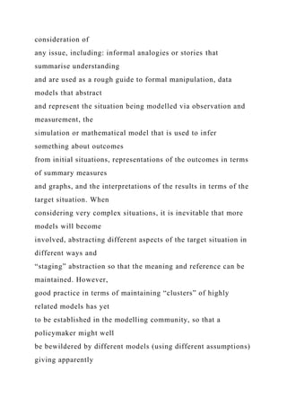 consideration of
any issue, including: informal analogies or stories that
summarise understanding
and are used as a rough guide to formal manipulation, data
models that abstract
and represent the situation being modelled via observation and
measurement, the
simulation or mathematical model that is used to infer
something about outcomes
from initial situations, representations of the outcomes in terms
of summary measures
and graphs, and the interpretations of the results in terms of the
target situation. When
considering very complex situations, it is inevitable that more
models will become
involved, abstracting different aspects of the target situation in
different ways and
“staging” abstraction so that the meaning and reference can be
maintained. However,
good practice in terms of maintaining “clusters” of highly
related models has yet
to be established in the modelling community, so that a
policymaker might well
be bewildered by different models (using different assumptions)
giving apparently
 