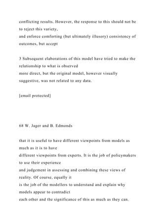 conflicting results. However, the response to this should not be
to reject this variety,
and enforce comforting (but ultimately illusory) consistency of
outcomes, but accept
3 Subsequent elaborations of this model have tried to make the
relationship to what is observed
more direct, but the original model, however visually
suggestive, was not related to any data.
[email protected]
68 W. Jager and B. Edmonds
that it is useful to have different viewpoints from models as
much as it is to have
different viewpoints from experts. It is the job of policymakers
to use their experience
and judgement in assessing and combining these views of
reality. Of course, equally it
is the job of the modellers to understand and explain why
models appear to contradict
each other and the significance of this as much as they can.
 