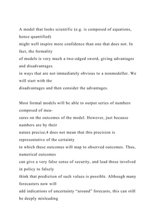 A model that looks scientific (e.g. is composed of equations,
hence quantified)
might well inspire more confidence than one that does not. In
fact, the formality
of models is very much a two-edged sword, giving advantages
and disadvantages
in ways that are not immediately obvious to a nonmodeller. We
will start with the
disadvantages and then consider the advantages.
Most formal models will be able to output series of numbers
composed of mea-
sures on the outcomes of the model. However, just because
numbers are by their
nature precise,4 does not mean that this precision is
representative of the certainty
to which these outcomes will map to observed outcomes. Thus,
numerical outcomes
can give a very false sense of security, and lead those involved
in policy to falsely
think that prediction of such values is possible. Although many
forecasters now will
add indications of uncertainty “around” forecasts, this can still
be deeply misleading
 