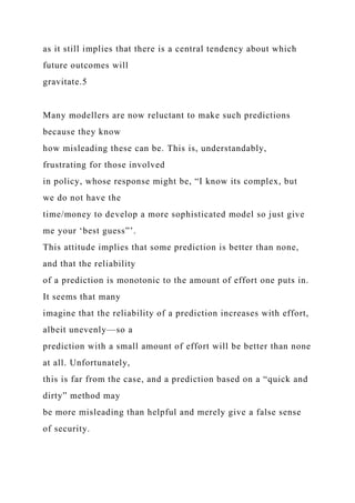 as it still implies that there is a central tendency about which
future outcomes will
gravitate.5
Many modellers are now reluctant to make such predictions
because they know
how misleading these can be. This is, understandably,
frustrating for those involved
in policy, whose response might be, “I know its complex, but
we do not have the
time/money to develop a more sophisticated model so just give
me your ‘best guess”’.
This attitude implies that some prediction is better than none,
and that the reliability
of a prediction is monotonic to the amount of effort one puts in.
It seems that many
imagine that the reliability of a prediction increases with effort,
albeit unevenly—so a
prediction with a small amount of effort will be better than none
at all. Unfortunately,
this is far from the case, and a prediction based on a “quick and
dirty” method may
be more misleading than helpful and merely give a false sense
of security.
 