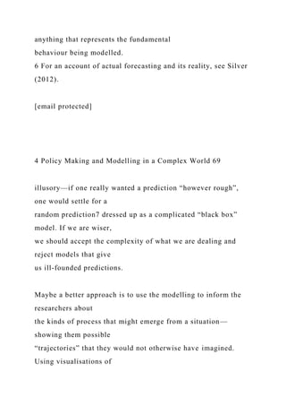 anything that represents the fundamental
behaviour being modelled.
6 For an account of actual forecasting and its reality, see Silver
(2012).
[email protected]
4 Policy Making and Modelling in a Complex World 69
illusory—if one really wanted a prediction “however rough”,
one would settle for a
random prediction7 dressed up as a complicated “black box”
model. If we are wiser,
we should accept the complexity of what we are dealing and
reject models that give
us ill-founded predictions.
Maybe a better approach is to use the modelling to inform the
researchers about
the kinds of process that might emerge from a situation—
showing them possible
“trajectories” that they would not otherwise have imagined.
Using visualisations of
 