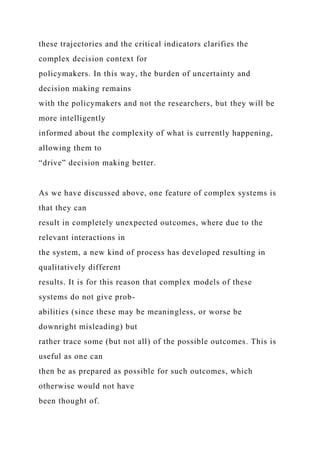 these trajectories and the critical indicators clarifies the
complex decision context for
policymakers. In this way, the burden of uncertainty and
decision making remains
with the policymakers and not the researchers, but they will be
more intelligently
informed about the complexity of what is currently happening,
allowing them to
“drive” decision making better.
As we have discussed above, one feature of complex systems is
that they can
result in completely unexpected outcomes, where due to the
relevant interactions in
the system, a new kind of process has developed resulting in
qualitatively different
results. It is for this reason that complex models of these
systems do not give prob-
abilities (since these may be meaningless, or worse be
downright misleading) but
rather trace some (but not all) of the possible outcomes. This is
useful as one can
then be as prepared as possible for such outcomes, which
otherwise would not have
been thought of.
 