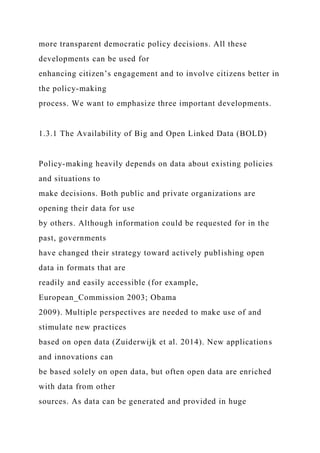 more transparent democratic policy decisions. All these
developments can be used for
enhancing citizen’s engagement and to involve citizens better in
the policy-making
process. We want to emphasize three important developments.
1.3.1 The Availability of Big and Open Linked Data (BOLD)
Policy-making heavily depends on data about existing policies
and situations to
make decisions. Both public and private organizations are
opening their data for use
by others. Although information could be requested for in the
past, governments
have changed their strategy toward actively publishing open
data in formats that are
readily and easily accessible (for example,
European_Commission 2003; Obama
2009). Multiple perspectives are needed to make use of and
stimulate new practices
based on open data (Zuiderwijk et al. 2014). New applications
and innovations can
be based solely on open data, but often open data are enriched
with data from other
sources. As data can be generated and provided in huge
 