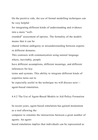 On the positive side, the use of formal modelling techniques can
be very helpful
for integrating different kinds of understanding and evidence
into a more “well-
rounded” assessment of options. The formality of the models
means that it can be
shared without ambiguity or misunderstanding between experts
in different domains.
This contrasts with communication using natural language
where, inevitably, people
have different assumptions, different meanings, and different
inferences for key
terms and systems. This ability to integrate different kinds of
expertise turns out to
be especially useful in the technique we will discuss next—
agent-based simulation.
4.4.2 The Use of Agent-Based Models to Aid Policy Formation
In recent years, agent-based simulation has gained momentum
as a tool allowing the
computer to simulate the interactions between a great number of
agents. An agent-
based simulation implies that individuals can be represented as
 