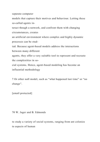 separate computer
models that capture their motives and behaviour. Letting these
so-called agents in-
teract though a network, and confront them with changing
circumstances, creates
an artificial environment where complex and highly dynamic
processes can be stud-
ied. Because agent-based models address the interactions
between many different
agents, they offer a very suitable tool to represent and recreate
the complexities in so-
cial systems. Hence, agent-based modeling has become an
influential methodology
7 Or other null model, such as “what happened last time” or “no
change”.
[email protected]
70 W. Jager and B. Edmonds
to study a variety of social systems, ranging from ant colonies
to aspects of human
 
