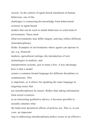 society. In the context of agent-based simulation of human
behaviour, one of the
challenges is connecting the knowledge from behavioural
sciences in agent-based
models that can be used to model behaviour in some kind of
environment. These mod-
elled environments may differ largely, and may reflect different
(inter)disciplinary
fields. Examples of environments where agents can operate in
are, e.g. financial
markets, agricultural settings, the introduction of new
technologies in markets, and
transportation systems, just to name a few. A key advantage
here is that a model
creates a common formal language for different disciplines to
communicate. This
is important, as it allows for speaking the same language in
targeting issues that
are interdisciplinary by nature. Rather than taking information
from social scientists
as an interesting qualitative advice, it becomes possible to
actually simulate what
the behaviour dynamical effects of policies are. This is, in our
view, an important
step in addressing interdisciplinary policy issues in an effective
 