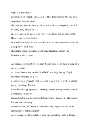 way. An additional
advantage of social simulation is that formalizing theory and
empirical data in mod-
els requires researchers to be exact in the assumptions, which,
in turn, may result in
specific research questions for field and/or lab experiments.
Hence, social simulation
is a tool that both stimulates the interaction between scientific
disciplines, and may
stimulate theory development/specification within the
behavioural sciences.
An increasing number of agent-based models is being used in a
policy context.
A recent inventory on the SIMSOC mailing list by Nigel
Gilbert8 resulted in a list
of modelling projects that in some way were related to actual
policy making. Topics
included energy systems, littering, water management, crowd
dynamics, financial
crisis, health management, deforestation, industrial clustering,
biogas use, military
interventions, diffusion of electric cars, organization of an
emergency centre, natural
park management, postal service organization, urban design,
 