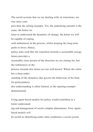 The social systems that we are dealing with, in transitions, are
way more com-
plex than the sailing example. Yet, the underlying rational is the
same: the better we
learn to understand the dynamics of change, the better we will
be capable of coping
with turbulences in the process, whilst keeping the long-term
goals in focus. Hence,
policy aims such that the transition towards a sustainable energy
future provides a
reasonably clear picture of the direction we are aiming for, but
the turbulences in the
process towards this future are not well known. Where the sailor
has a deep under-
standing of the dynamics that govern the behaviour of his boat,
for policymakers,
this understanding is often limited, as the opening example
demonstrated.
Using agent-based models for policy would contribute to a
better understand-
ing and management of social complex phenomena. First, agent-
based models will
be useful in identifying under what conditions a social system
 
