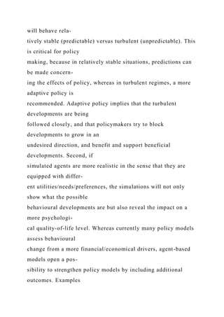 will behave rela-
tively stable (predictable) versus turbulent (unpredictable). This
is critical for policy
making, because in relatively stable situations, predictions can
be made concern-
ing the effects of policy, whereas in turbulent regimes, a more
adaptive policy is
recommended. Adaptive policy implies that the turbulent
developments are being
followed closely, and that policymakers try to block
developments to grow in an
undesired direction, and benefit and support beneficial
developments. Second, if
simulated agents are more realistic in the sense that they are
equipped with differ-
ent utilities/needs/preferences, the simulations will not only
show what the possible
behavioural developments are but also reveal the impact on a
more psychologi-
cal quality-of-life level. Whereas currently many policy models
assess behavioural
change from a more financial/economical drivers, agent-based
models open a pos-
sibility to strengthen policy models by including additional
outcomes. Examples
 