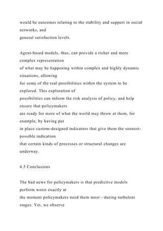 would be outcomes relating to the stability and support in social
networks, and
general satisfaction levels.
Agent-based models, thus, can provide a richer and more
complex representation
of what may be happening within complex and highly dynamic
situations, allowing
for some of the real possibilities within the system to be
explored. This exploration of
possibilities can inform the risk analysis of policy, and help
ensure that policymakers
are ready for more of what the world may throw at them, for
example, by having put
in place custom-designed indicators that give them the soonest-
possible indication
that certain kinds of processes or structural changes are
underway.
4.5 Conclusions
The bad news for policymakers is that predictive models
perform worst exactly at
the moment policymakers need them most—during turbulent
stages. Yet, we observe
 