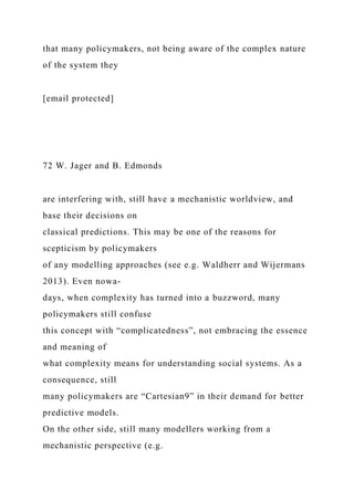 that many policymakers, not being aware of the complex nature
of the system they
[email protected]
72 W. Jager and B. Edmonds
are interfering with, still have a mechanistic worldview, and
base their decisions on
classical predictions. This may be one of the reasons for
scepticism by policymakers
of any modelling approaches (see e.g. Waldherr and Wijermans
2013). Even nowa-
days, when complexity has turned into a buzzword, many
policymakers still confuse
this concept with “complicatedness”, not embracing the essence
and meaning of
what complexity means for understanding social systems. As a
consequence, still
many policymakers are “Cartesian9” in their demand for better
predictive models.
On the other side, still many modellers working from a
mechanistic perspective (e.g.
 