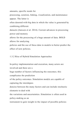 amounts, specific needs for
processing, curation, linking, visualization, and maintenance
appear. The latter is
often denoted with big data in which the value is generated by
combining different
datasets (Janssen et al. 2014). Current advances in processing
power and memory
allows for the processing of a huge amount of data. BOLD
allows for analyzing
policies and the use of these data in models to better predict the
effect of new policies.
1.3.2 Rise of Hybrid Simulation Approaches
In policy implementation and execution, many actors are
involved and there are a
huge number of factors influencing the outcomes; this
complicates the prediction
of the policy outcomes. Simulation models are capable of
capturing the interdepen-
dencies between the many factors and can include stochastic
elements to deal with
the variations and uncertainties. Simulation is often used in
policy-making as an
instrument to gain insight in the impact of possible policies
 