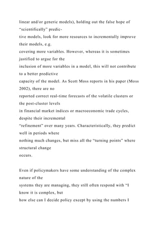 linear and/or generic models), holding out the false hope of
“scientifically” predic-
tive models, look for more resources to incrementally improve
their models, e.g.
covering more variables. However, whereas it is sometimes
justified to argue for the
inclusion of more variables in a model, this will not contribute
to a better predictive
capacity of the model. As Scott Moss reports in his paper (Moss
2002), there are no
reported correct real-time forecasts of the volatile clusters or
the post-cluster levels
in financial market indices or macroeconomic trade cycles,
despite their incremental
“refinement” over many years. Characteristically, they predict
well in periods where
nothing much changes, but miss all the “turning points” where
structural change
occurs.
Even if policymakers have some understanding of the complex
nature of the
systems they are managing, they still often respond with “I
know it is complex, but
how else can I decide policy except by using the numbers I
 