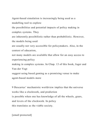 Agent-based simulation is increasingly being used as a
modelling tool to explore
the possibilities and potential impacts of policy making in
complex systems. They
are inherently possibilistic rather than probabilistic. However,
the models being used
are usually not very accessible for policymakers. Also, in the
context of education,
not many models are available that allow for an easy access to
experiencing policy
making in complex systems. In Chap. 13 of this book, Jager and
Van der Vegt
suggest using based gaming as a promising venue to make
agent-based models more
9 Descartes’ mechanistic worldview implies that the universe
works like a clockwork, and prediction
is possible when one has knowledge of all the wheels, gears,
and levers of the clockwork. In policy
this translates as the viable society.
[email protected]
 