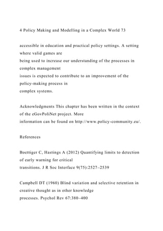 4 Policy Making and Modelling in a Complex World 73
accessible in education and practical policy settings. A setting
where valid games are
being used to increase our understanding of the processes in
complex management
issues is expected to contribute to an improvement of the
policy-making process in
complex systems.
Acknowledgments This chapter has been written in the context
of the eGovPoliNet project. More
information can be found on http://www.policy-community.eu/.
References
Boettiger C, Hastings A (2012) Quantifying limits to detection
of early warning for critical
transitions. J R Soc Interface 9(75):2527–2539
Campbell DT (1960) Blind variation and selective retention in
creative thought as in other knowledge
processes. Psychol Rev 67:380–400
 