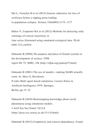 Dai L, Vorselen D et al (2012) Generic indicators for loss of
resilience before a tipping point leading
to population collapse. Science 336(6085):1175–1177
Dakos V, Carpenter RA et al (2012) Methods for detecting early
warnings of critical transitions in
time series illustrated using simulated ecological data. PLoS
ONE 7(7) e41010
Edmonds B (2000) The purpose and place of formal systems in
the development of science. CPM
report 00–75, MMU, UK (http://cfpm.org/cpmrep75.html)
Edmonds B (2001) The use of models—making MABS actually
work. In: Moss S, Davidsson
P (eds) Multi agent based simulation. Lecture Notes in
Artificial Intelligence 1979. Springer,
Berlin, pp 15–32
Edmonds B (2010) Bootstrapping knowledge about social
phenomena using simulation models.
J Artif Soc Soc Simul 13(1):8
(http://jasss.soc.surrey.ac.uk/13/1/8.html)
Edmonds B (2013) Complexity and context-dependency. Found
 