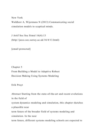 New York
Waldherr A, Wijermans N (2013) Communicating social
simulation models to sceptical minds.
J Artif Soc Soc Simul 16(4):13
(http://jasss.soc.surrey.ac.uk/16/4/13.html)
[email protected]
Chapter 5
From Building a Model to Adaptive Robust
Decision Making Using Systems Modeling
Erik Pruyt
Abstract Starting from the state-of-the-art and recent evolutions
in the field of
system dynamics modeling and simulation, this chapter sketches
a plausible near
term future of the broader field of systems modeling and
simulation. In the near
term future, different systems modeling schools are expected to
 