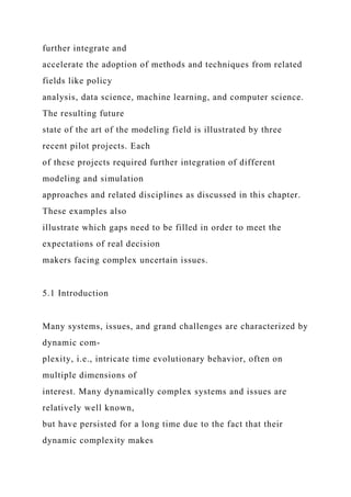 further integrate and
accelerate the adoption of methods and techniques from related
fields like policy
analysis, data science, machine learning, and computer science.
The resulting future
state of the art of the modeling field is illustrated by three
recent pilot projects. Each
of these projects required further integration of different
modeling and simulation
approaches and related disciplines as discussed in this chapter.
These examples also
illustrate which gaps need to be filled in order to meet the
expectations of real decision
makers facing complex uncertain issues.
5.1 Introduction
Many systems, issues, and grand challenges are characterized by
dynamic com-
plexity, i.e., intricate time evolutionary behavior, often on
multiple dimensions of
interest. Many dynamically complex systems and issues are
relatively well known,
but have persisted for a long time due to the fact that their
dynamic complexity makes
 