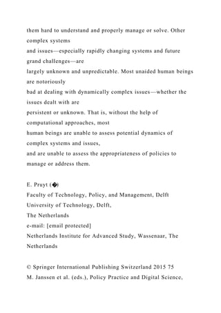 them hard to understand and properly manage or solve. Other
complex systems
and issues—especially rapidly changing systems and future
grand challenges—are
largely unknown and unpredictable. Most unaided human beings
are notoriously
bad at dealing with dynamically complex issues—whether the
issues dealt with are
persistent or unknown. That is, without the help of
computational approaches, most
human beings are unable to assess potential dynamics of
complex systems and issues,
and are unable to assess the appropriateness of policies to
manage or address them.
E. Pruyt (�)
Faculty of Technology, Policy, and Management, Delft
University of Technology, Delft,
The Netherlands
e-mail: [email protected]
Netherlands Institute for Advanced Study, Wassenaar, The
Netherlands
© Springer International Publishing Switzerland 2015 75
M. Janssen et al. (eds.), Policy Practice and Digital Science,
 