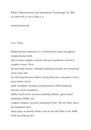 Public Administration and Information Technology 10, DOI
10.1007/978-3-319-12784-2_5
[email protected]
76 E. Pruyt
Modeling and simulation is a field that develops and applies
computational meth-
ods to study complex systems and solve problems related to
complex issues. Over
the past half century, multiple modeling methods for simulating
such issues and
for advising decision makers facing them have emerged or have
been further devel-
oped. Examples include system dynamics (SD) modeling,
discrete event simulation
(DES), multi-actor systems modeling (MAS), agent-based
modeling (ABM), and
complex adaptive systems modeling (CAS). All too often, these
developments have
taken place in distinct fields, such as the SD field or the ABM
field, developing into
 