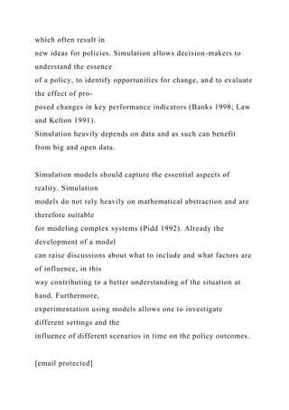 which often result in
new ideas for policies. Simulation allows decision-makers to
understand the essence
of a policy, to identify opportunities for change, and to evaluate
the effect of pro-
posed changes in key performance indicators (Banks 1998; Law
and Kelton 1991).
Simulation heavily depends on data and as such can benefit
from big and open data.
Simulation models should capture the essential aspects of
reality. Simulation
models do not rely heavily on mathematical abstraction and are
therefore suitable
for modeling complex systems (Pidd 1992). Already the
development of a model
can raise discussions about what to include and what factors are
of influence, in this
way contributing to a better understanding of the situation at
hand. Furthermore,
experimentation using models allows one to investigate
different settings and the
influence of different scenarios in time on the policy outcomes.
[email protected]
 