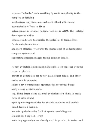separate “schools,” each ascribing dynamic complexity to the
complex underlying
mechanisms they focus on, such as feedback effects and
accumulation effects in SD or
heterogenous actor-specific (inter)actions in ABM. The isolated
development within
separate traditions has limited the potential to learn across
fields and advance faster
and more effectively towards the shared goal of understanding
complex systems and
supporting decision makers facing complex issues.
Recent evolutions in modeling and simulation together with the
recent explosive
growth in computational power, data, social media, and other
evolutions in computer
science have created new opportunities for model-based
analysis and decision mak-
ing. These internal and external evolutions are likely to break
through silos of old,
open up new opportunities for social simulation and model-
based decision making,
and stir up the broader field of systems modeling and
simulation. Today, different
modeling approaches are already used in parallel, in series, and
 