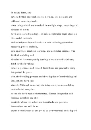 in mixed form, and
several hybrid approaches are emerging. But not only are
different modeling tradi-
tions being mixed and matched in multiple ways, modeling and
simulation fields
have also started to adopt—or have accelerated their adoption
of—useful methods
and techniques from other disciplines including operations
research, policy analysis,
data analytics, machine learning, and computer science. The
field of modeling and
simulation is consequently turning into an interdisciplinary
field in which various
modeling schools and related disciplines are gradually being
integrated. In prac-
tice, the blending process and the adoption of methodological
innovations have just
started. Although some ways to integrate systems modeling
methods and many in-
novations have been demonstrated, further integration and
massive adoption are still
awaited. Moreover, other multi-methods and potential
innovations are still in an
experimental phase or are yet to be demonstrated and adopted.
 