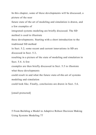 In this chapter, some of these developments will be discussed, a
picture of the near
future state of the art of modeling and simulation is drawn, and
a few examples of
integrated systems modeling are briefly discussed. The SD
method is used to illustrate
these developments. Starting with a short introduction to the
traditional SD method
in Sect. 5.2, some recent and current innovations in SD are
discussed in Sect. 5.3,
resulting in a picture of the state of modeling and simulation in
Sect. 5.4. A few
examples are then briefly discussed in Sect. 5.5 to illustrate
what these developments
could result in and what the future state-of-the-art of systems
modeling and simulation
could look like. Finally, conclusions are drawn in Sect. 5.6.
[email protected]
5 From Building a Model to Adaptive Robust Decision Making
Using Systems Modeling 77
 