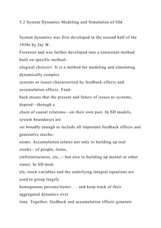 5.2 System Dynamics Modeling and Simulation of Old
System dynamics was first developed in the second half of the
1950s by Jay W.
Forrester and was further developed into a consistent method
built on specific method-
ological choices1. It is a method for modeling and simulating
dynamically complex
systems or issues characterized by feedback effects and
accumulation effects. Feed-
back means that the present and future of issues or systems,
depend—through a
chain of causal relations—on their own past. In SD models,
system boundaries are
set broadly enough to include all important feedback effects and
generative mecha-
nisms. Accumulation relates not only to building up real
stocks—of people, items,
(infra)structures, etc.,—but also to building up mental or other
states. In SD mod-
els, stock variables and the underlying integral equations are
used to group largely
homogenous persons/items/. . . and keep track of their
aggregated dynamics over
time. Together, feedback and accumulation effects generate
 